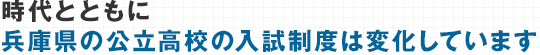 ご存知ですか？時代とともに数年前では考えられないほど兵庫県の公立高校の入試制度は変化しています