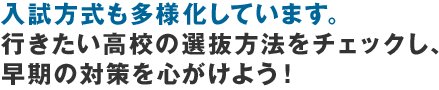 入試方式も多様化しています。行きたい高校の選抜方法をチェックし、早期の対策を心がけよう！